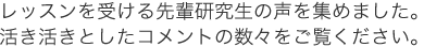 レッスンを受ける先輩研究生の声を集めました。活き活きとしたコメントの数々をご覧ください。
